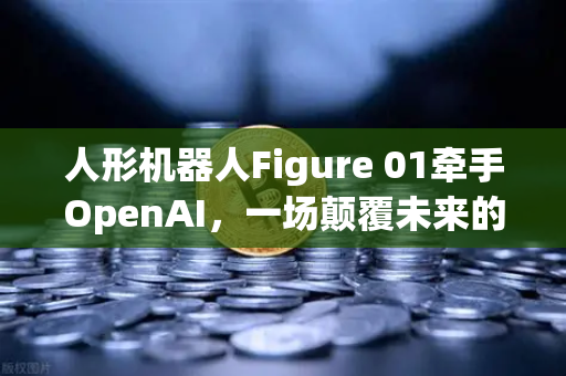 人形机器人Figure 01牵手OpenAI，一场颠覆未来的对话革命，欧易交易所视角解读