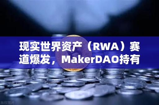 现实世界资产（RWA）赛道爆发，MakerDAO持有的美国国债规模扩大，欧易交易所布局加速