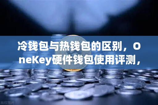 冷钱包与热钱包的区别，OneKey硬件钱包使用评测，保障数字资产安全的最佳选择