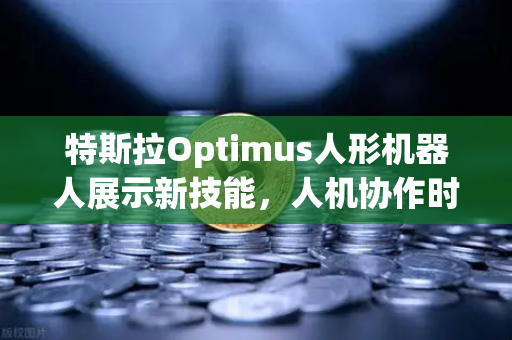 特斯拉Optimus人形机器人展示新技能，人机协作时代加速到来