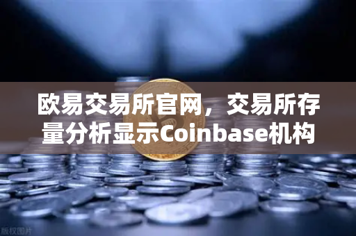 欧易交易所官网，交易所存量分析显示Coinbase机构托管量逆势增长，长线信心犹在