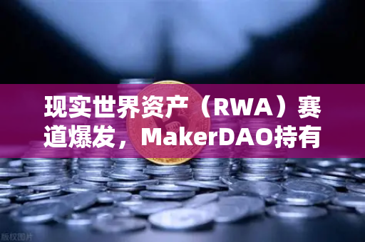 现实世界资产（RWA）赛道爆发，MakerDAO持有的美国国债规模突破新高，欧易交易所加速布局
