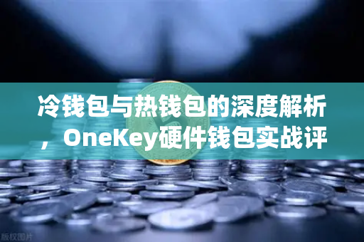 冷钱包与热钱包的深度解析，OneKey硬件钱包实战评测