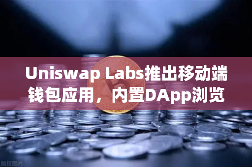 Uniswap Labs推出移动端钱包应用，内置DApp浏览器，DeFi入口再升级