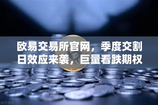 欧易交易所官网，季度交割日效应来袭，巨量看跌期权未平仓压制价格反弹