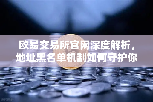 欧易交易所官网深度解析，地址黑名单机制如何守护你的数字资产安全