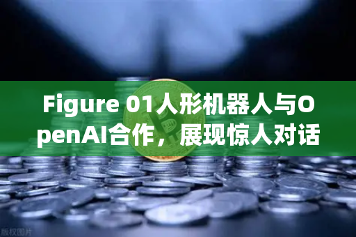 Figure 01人形机器人与OpenAI合作，展现惊人对话能力，未来已来？