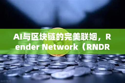 AI与区块链的完美联姻，Render Network（RNDR）如何成为算力赛道新龙头