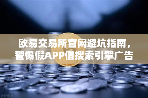 欧易交易所官网避坑指南，警惕假APP借搜索引擎广告钓鱼