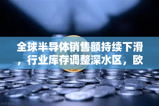 全球半导体销售额持续下滑，行业库存调整深水区，欧易交易所官网观察产业链至暗时刻与回暖信号