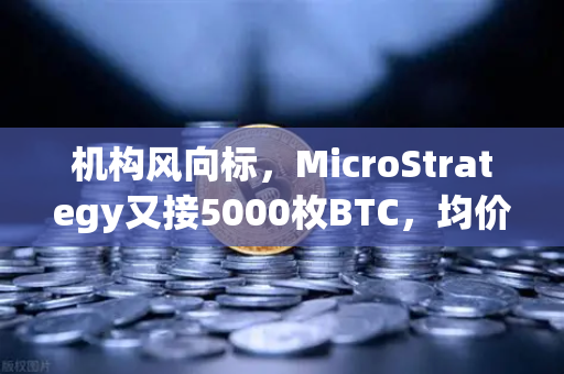 机构风向标，MicroStrategy又接5000枚BTC，均价成本攀升背后的加密棋局