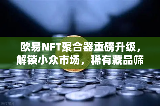 欧易NFT聚合器重磅升级，解锁小众市场，稀有藏品筛选从此快人一步