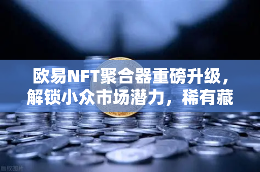 欧易NFT聚合器重磅升级，解锁小众市场潜力，稀有藏品筛选更精准