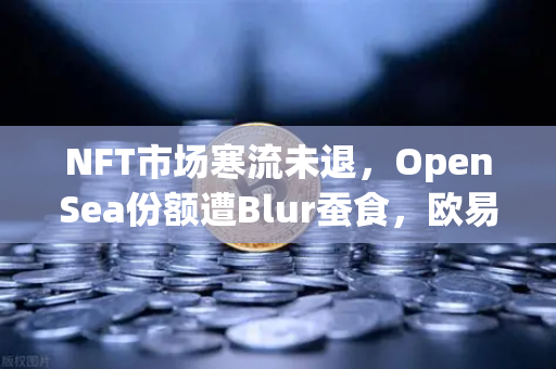 NFT市场寒流未退，OpenSea份额遭Blur蚕食，欧易交易所生态能否破局？