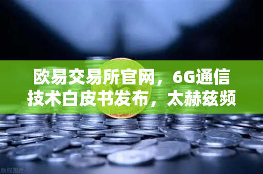 欧易交易所官网，6G通信技术白皮书发布，太赫兹频段开启万物智联新时代