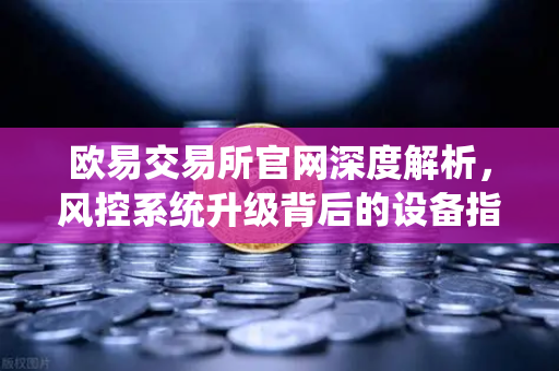 欧易交易所官网深度解析，风控系统升级背后的设备指纹技术如何守护你的资产安全？