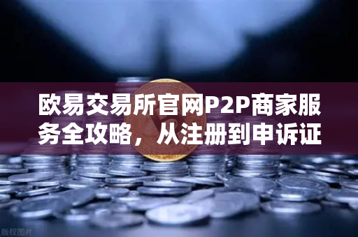 欧易交易所官网P2P商家服务全攻略，从注册到申诉证据提交指南