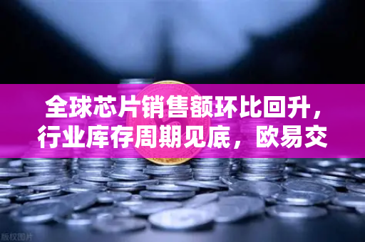 全球芯片销售额环比回升，行业库存周期见底，欧易交易所官网深度解读