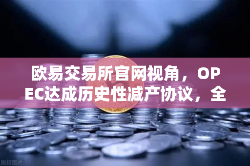 欧易交易所官网视角，OPEC达成历史性减产协议，全球原油供应将进一步收紧