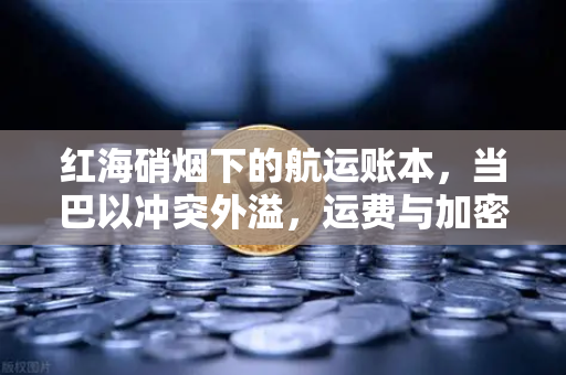 红海硝烟下的航运账本，当巴以冲突外溢，运费与加密市场的隐秘联动