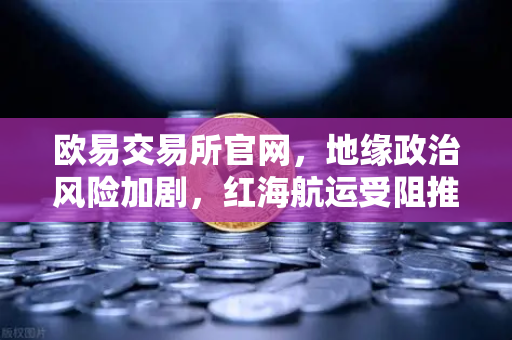 欧易交易所官网，地缘政治风险加剧，红海航运受阻推高运费，投资避险指南-第1张图片-欧易交易所