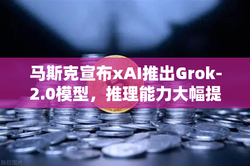 马斯克宣布xAI推出Grok-2.0模型，推理能力大幅提升，AI赛道再掀波澜