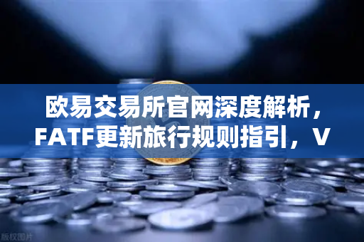 欧易交易所官网深度解析，FATF更新旅行规则指引，VASP需共享受益所有人信息