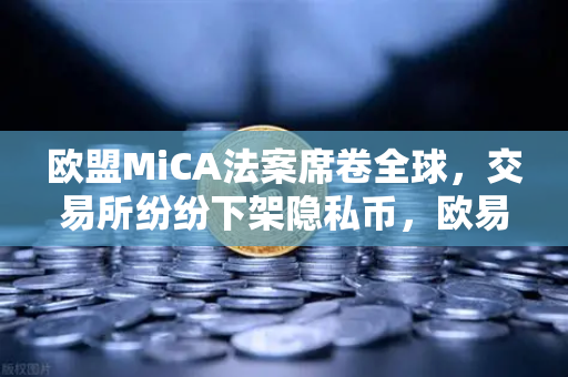 欧盟MiCA法案席卷全球，交易所纷纷下架隐私币，欧易如何应对合规浪潮？