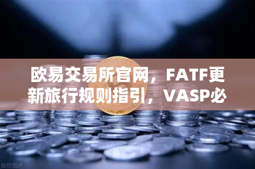 欧易交易所官网，FATF更新旅行规则指引，VASP必须共享受益所有人信息