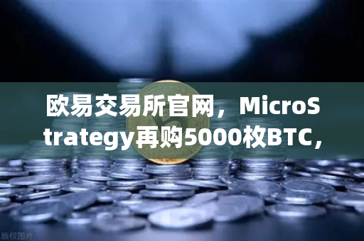 欧易交易所官网，MicroStrategy再购5000枚BTC，机构持仓报告透露市场信号