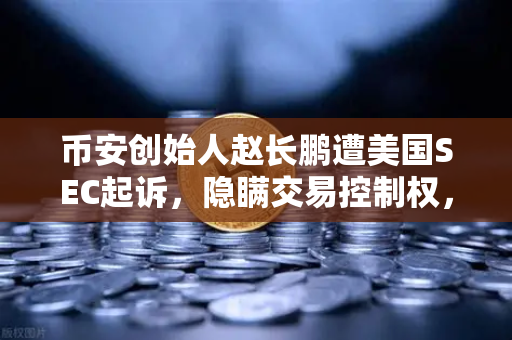 币安创始人赵长鹏遭美国SEC起诉，隐瞒交易控制权，加密行业再掀波澜