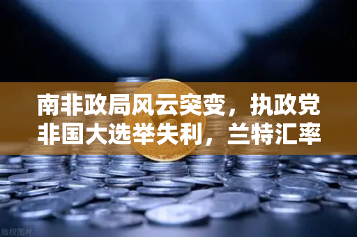 南非政局风云突变，执政党非国大选举失利，兰特汇率剧烈波动，投资者如何应对？