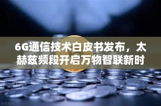 6G通信技术白皮书发布，太赫兹频段开启万物智联新时代