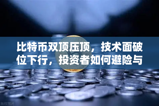 比特币双顶压顶，技术面破位下行，投资者如何避险与布局？