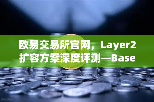 欧易交易所官网，Layer2扩容方案深度评测—Base链凭Coinbase背景强势崛起