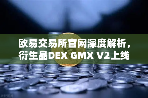 欧易交易所官网深度解析，衍生品DEX GMX V2上线，支持更多长尾资产交易