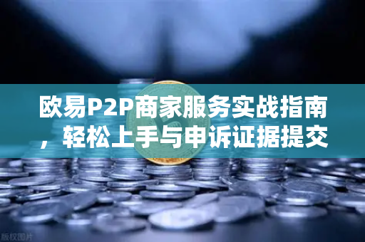 欧易P2P商家服务实战指南，轻松上手与申诉证据提交全攻略