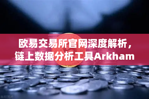 欧易交易所官网深度解析，链上数据分析工具Arkham Intelligence教程，可视化追踪资金流向