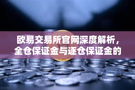 欧易交易所官网深度解析，全仓保证金与逐仓保证金的核心区别及强平机制详解