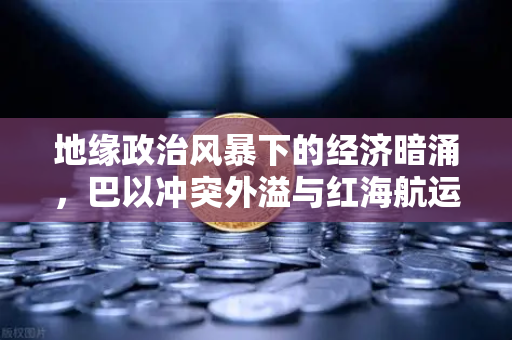 地缘政治风暴下的经济暗涌，巴以冲突外溢与红海航运危机如何重塑全球贸易格局