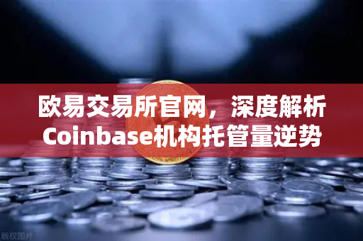 欧易交易所官网，深度解析Coinbase机构托管量逆势增长背后的长线投资逻辑