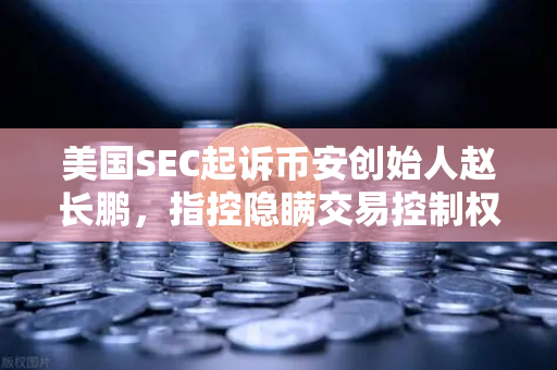 美国SEC起诉币安创始人赵长鹏，指控隐瞒交易控制权，加密市场再震