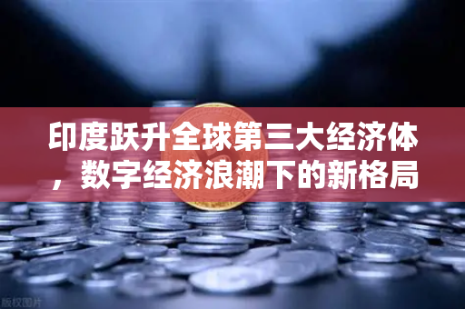 印度跃升全球第三大经济体，数字经济浪潮下的新格局与投资机遇