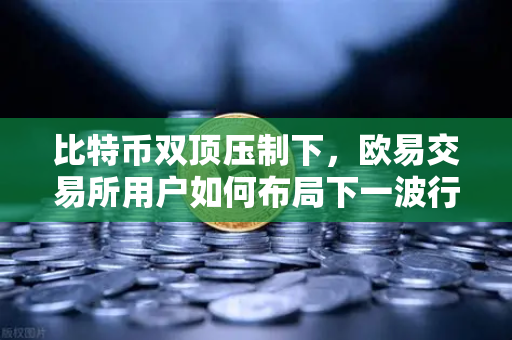 比特币双顶压制下，欧易交易所用户如何布局下一波行情？