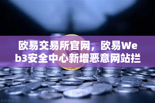 欧易交易所官网，欧易Web3安全中心新增恶意网站拦截功能，守护用户资产安全