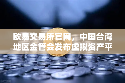 欧易交易所官网，中国台湾地区金管会发布虚拟资产平台及交易业务管理办法草案深度解读