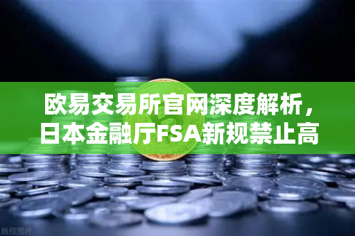 欧易交易所官网深度解析，日本金融厅FSA新规禁止高杠杆合约，投资者如何应对？