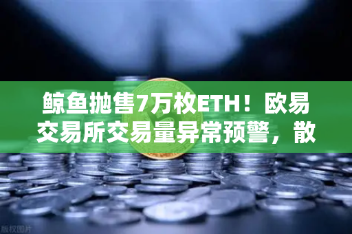 鲸鱼抛售7万枚ETH！欧易交易所交易量异常预警，散户该如何应对？
