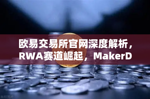 欧易交易所官网深度解析，RWA赛道崛起，MakerDAO美国国债持仓激增背后的财富密码