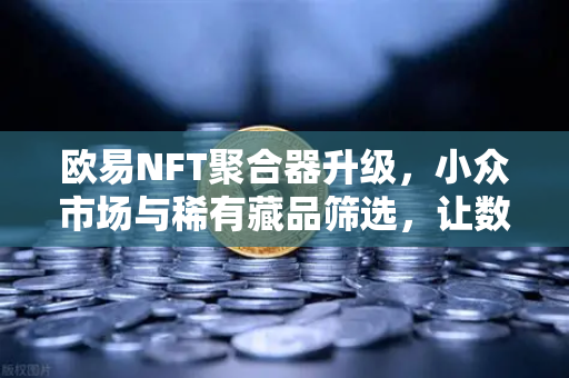 欧易NFT聚合器升级，小众市场与稀有藏品筛选，让数字艺术收藏更简单